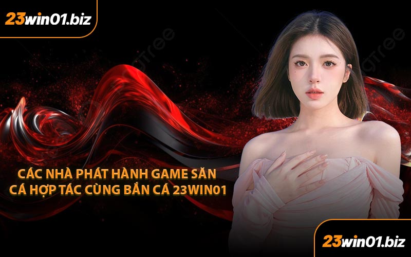 Các Nhà Phát Hành Game Săn Cá Hợp Tác Cùng Bắn Cá 23Win01